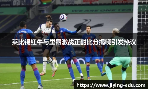 莱比锡红牛与里昂激战正酣比分揭晓引发热议